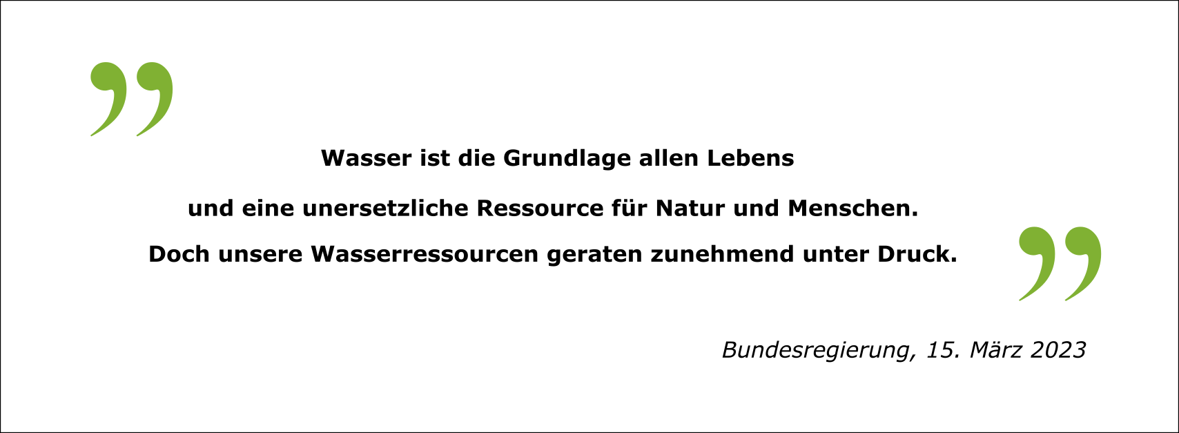 Zitat: "Wasser ist die Grundlage allen Lebens und eine unersetzliche Ressource für Natur und Menschen. Doch unsere Wasserressourcen geraten zunehmend unter Druck." Bundesregierung, 15. März 2023