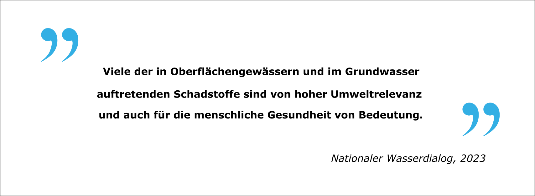 Zitat: "Viele der in Oberflächengewässern und im Grundwasser auftretenden Schadstoffe sind von hoher Umweltrelevanz und auch für die menschliche Gesundheit von Bedeutung." Nationaler Wasserdialog, 2023